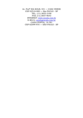 Av. Profª IDA KOLB, 551 — CASA VERDE
CEP 02518-000 — São PAULO - SP
TEL.: (11) 3855-2100
FAX: (11) 3857-9643
INTERNET: www.escala.com.br
E-MA1L: escalagescala.com.br
CAIXA POSTAL: 16.381
CEP 02599-970 — SÃO PAULO - SP
 