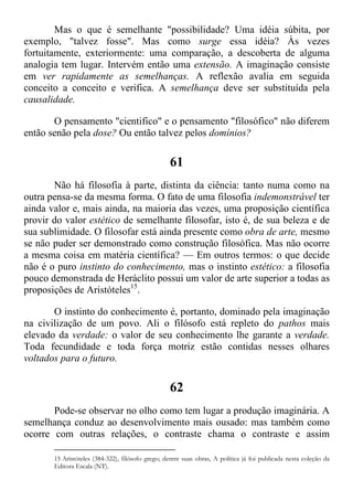 Mas o que é semelhante "possibilidade? Uma idéia súbita, por
exemplo, "talvez fosse". Mas como surge essa idéia? Às vezes
fortuitamente, exteriormente: uma comparação, a descoberta de alguma
analogia tem lugar. Intervém então uma extensão. A imaginação consiste
em ver rapidamente as semelhanças. A reflexão avalia em seguida
conceito a conceito e verifica. A semelhança deve ser substituída pela
causalidade.
O pensamento "cientifico" e o pensamento "filosófico" não diferem
então senão pela dose? Ou então talvez pelos domínios?
61
Não há filosofia à parte, distinta da ciência: tanto numa como na
outra pensa-se da mesma forma. O fato de uma filosofia indemonstrável ter
ainda valor e, mais ainda, na maioria das vezes, uma proposição científica
provir do valor estético de semelhante filosofar, isto é, de sua beleza e de
sua sublimidade. O filosofar está ainda presente como obra de arte, mesmo
se não puder ser demonstrado como construção filosófica. Mas não ocorre
a mesma coisa em matéria científica? — Em outros termos: o que decide
não é o puro instinto do conhecimento, mas o instinto estético: a filosofia
pouco demonstrada de Heráclito possui um valor de arte superior a todas as
proposições de Aristóteles15
.
O instinto do conhecimento é, portanto, dominado pela imaginação
na civilização de um povo. Ali o filósofo está repleto do pathos mais
elevado da verdade: o valor de seu conhecimento lhe garante a verdade.
Toda fecundidade e toda força motriz estão contidas nesses olhares
voltados para o futuro.
62
Pode-se observar no olho como tem lugar a produção imaginária. A
semelhança conduz ao desenvolvimento mais ousado: mas também como
ocorre com outras relações, o contraste chama o contraste e assim
15 Aristóteles (384-322), filósofo grego; dentre suas obras, A política já foi publicada nesta coleção da
Editora Escala (NT).
 