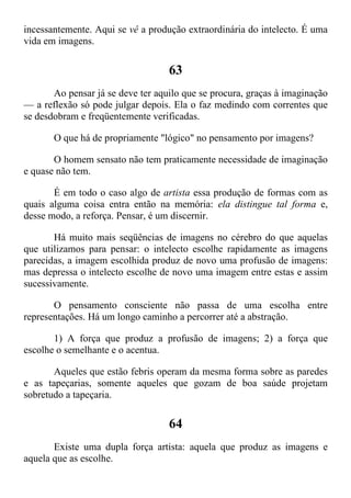incessantemente. Aqui se vê a produção extraordinária do intelecto. É uma
vida em imagens.
63
Ao pensar já se deve ter aquilo que se procura, graças à imaginação
— a reflexão só pode julgar depois. Ela o faz medindo com correntes que
se desdobram e freqüentemente verificadas.
O que há de propriamente "lógico" no pensamento por imagens?
O homem sensato não tem praticamente necessidade de imaginação
e quase não tem.
É em todo o caso algo de artista essa produção de formas com as
quais alguma coisa entra então na memória: ela distingue tal forma e,
desse modo, a reforça. Pensar, é um discernir.
Há muito mais seqüências de imagens no cérebro do que aquelas
que utilizamos para pensar: o intelecto escolhe rapidamente as imagens
parecidas, a imagem escolhida produz de novo uma profusão de imagens:
mas depressa o intelecto escolhe de novo uma imagem entre estas e assim
sucessivamente.
O pensamento consciente não passa de uma escolha entre
representações. Há um longo caminho a percorrer até a abstração.
1) A força que produz a profusão de imagens; 2) a força que
escolhe o semelhante e o acentua.
Aqueles que estão febris operam da mesma forma sobre as paredes
e as tapeçarias, somente aqueles que gozam de boa saúde projetam
sobretudo a tapeçaria.
64
Existe uma dupla força artista: aquela que produz as imagens e
aquela que as escolhe.
 