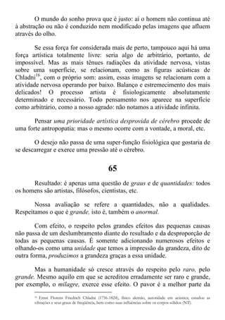O mundo do sonho prova que é justo: aí o homem não continua até
à abstração ou não é conduzido nem modificado pelas imagens que afluem
através do olho.
Se essa força for considerada mais de perto, tampouco aqui há uma
força artística totalmente livre: seria algo de arbitrário, portanto, de
impossível. Mas as mais tênues radiações da atividade nervosa, vistas
sobre uma superfície, se relacionam, como as figuras acústicas de
Chladni16
, com o próprio som: assim, essas imagens se relacionam com a
atividade nervosa operando por baixo. Balanço e estremecimento dos mais
delicados! O processo artista é fisiologicamente absolutamente
determinado e necessário. Todo pensamento nos aparece na superfície
como arbitrário, como a nosso agrado: não notamos a atividade infinita.
Pensar uma prioridade artística desprovida de cérebro procede de
uma forte antropopatia: mas o mesmo ocorre com a vontade, a moral, etc.
O desejo não passa de uma super-função fisiológica que gostaria de
se descarregar e exerce uma pressão até o cérebro.
65
Resultado: é apenas uma questão de graus e de quantidades: todos
os homens são artistas, filósofos, cientistas, etc.
Nossa avaliação se refere a quantidades, não a qualidades.
Respeitamos o que é grande, isto é, também o anormal.
Com efeito, o respeito pelos grandes efeitos das pequenas causas
não passa de um deslumbramento diante do resultado e da desproporção de
todas as pequenas causas. É somente adicionando numerosos efeitos e
olhando-os como uma unidade que temos a impressão da grandeza, dito de
outra forma, produzimos a grandeza graças a essa unidade.
Mas a humanidade só cresce através do respeito pelo raro, pelo
grande. Mesmo aquilo em que se acreditou erradamente ser raro e grande,
por exemplo, o milagre, exerce esse efeito. O pavor é a melhor parte da
16 Ernst Florens Friedrich Chladni (1756-1824), físico alemão, autoridade em acústica; estudou as
vibrações e seus graus de freqüência, bem como suas influências sobre os corpos sólidos (NT).
 