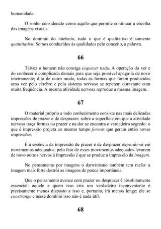 humanidade.
O sonho considerado como aquilo que permite continuar a escolha
das imagens visuais.
No domínio do intelecto, tudo o que é qualitativo é somente
quantitativo. Somos conduzidos às qualidades pelo conceito, a palavra.
66
Talvez o homem não consiga esquecer nada. A operação do ver e
do conhecer é complicada demais para que seja possível apagá-la de novo
inteiramente; dito de outro modo, todas as formas que foram produzidas
uma vez pelo cérebro e pelo sistema nervoso se repetem doravante com
muita freqüência. A mesma atividade nervosa reproduz a mesma imagem.
67
O material próprio a todo conhecimento consiste nas mais delicadas
impressões de prazer e de desprazer: sobre a superfície em que a atividade
nervosa traça formas no prazer e na dor se encontra o verdadeiro segredo: o
que é impressão projeta ao mesmo tempo formas que geram então novas
impressões.
É a essência da impressão de prazer e de desprazer exprimir-se em
movimentos adequados; pelo fato de esses movimentos adequados levarem
de novo outros nervos à impressão é que se produz a impressão da imagem.
No pensamento por imagens o darwinismo também tem razão: a
imagem mais forte destrói as imagens de pouca importância.
Que o pensamento avance com prazer ou desprazer é absolutamente
essencial: aquele a quem isso cria um verdadeiro inconveniente é
precisamente menos disposto a isso e, portanto, irá menos longe: ele se
constrange e nesse domínio isso não é nada útil.
68
 