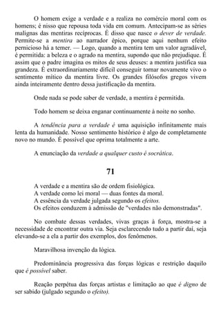 O homem exige a verdade e a realiza no comércio moral com os
homens; é nisso que repousa toda vida em comum. Antecipam-se as séries
malignas das mentiras recíprocas. É disso que nasce o dever de verdade.
Permite-se a mentira ao narrador épico, porque aqui nenhum efeito
pernicioso há a temer. — Logo, quando a mentira tem um valor agradável,
é permitida: a beleza e o agrado na mentira, supondo que não prejudique. É
assim que o padre imagina os mitos de seus deuses: a mentira justifica sua
grandeza. É extraordinariamente difícil conseguir tornar novamente vivo o
sentimento mítico da mentira livre. Os grandes filósofos gregos vivem
ainda inteiramente dentro dessa justificação da mentira.
Onde nada se pode saber de verdade, a mentira é permitida.
Todo homem se deixa enganar continuamente à noite no sonho.
A tendência para a verdade é uma aquisição infinitamente mais
lenta da humanidade. Nosso sentimento histórico é algo de completamente
novo no mundo. É possível que oprima totalmente a arte.
A enunciação da verdade a qualquer custo é socrática.
71
A verdade e a mentira são de ordem fisiológica.
A verdade como lei moral — duas fontes da moral.
A essência da verdade julgada segundo os efeitos.
Os efeitos conduzem à admissão de "verdades não demonstradas".
No combate dessas verdades, vivas graças à força, mostra-se a
necessidade de encontrar outra via. Seja esclarecendo tudo a partir daí, seja
elevando-se a ela a partir dos exemplos, dos fenômenos.
Maravilhosa invenção da lógica.
Predominância progressiva das forças lógicas e restrição daquilo
que é possível saber.
Reação perpétua das forças artistas e limitação ao que é digno de
ser sabido (julgado segundo o efeito).
 
