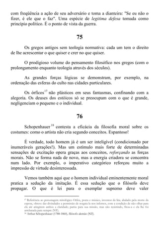 com freqüência a ação de seu adversário e toma a dianteira: "Se eu não o
fizer, é ele que o faz". Uma espécie de legitima defesa tomada como
princípio político. É o ponto de vista da guerra.
75
Os gregos antigos sem teologia normativa: cada um tem o direito
de lhe acrescentar o que quiser e crer no que quiser.
O prodigioso volume do pensamento filosófico nos gregos (com o
prolongamento enquanto teologia através dos séculos).
As grandes forças lógicas se demonstram, por exemplo, na
ordenação das esferas do culto nas cidades particulares.
Os órficos17
não plásticos em seus fantasmas, confinando com a
alegoria. Os deuses dos estóicos só se preocupam com o que é grande,
negligenciam o pequeno e o individual.
76
Schopenhauer 18
contesta a eficácia da filosofia moral sobre os
costumes: como o artista não cria segundo conceitos. Espantoso!
É verdade, todo homem já é um ser inteligível (condicionado por
inumeráveis gerações!). Mas um estímulo mais forte de determinadas
sensações de excitação opera graças aos conceitos, reforçando as forças
morais. Não se forma nada de novo, mas a energia criadora se concentra
num lado. Por exemplo, o imperativo categórico reforçou muito a
impressão de virtude desinteressada.
Vemos também aqui que o homem individual eminentemente moral
pratica a sedução da imitação. É essa sedução que o filósofo deve
propagar. O que é lei para o exemplar supremo deve valer
17 Referência ao personagem mitológico Orfeu, poeta e músico, inventor da lira; abalado pela morte da
esposa, obteve das divindades a permissão de resgata-la nos infernos, com a condição de não olhar para
ela até atingirem ambos a claridade; partiu para sua missão, mas não resistindo, fitou-a e ela lhe foi
arrebatada para sempre (NT).
18 Arthur Schopenhauer (1788-1860), filósofo alemão (NT).
 