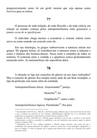 progressivamente como lei em geral: mesmo que seja apenas como
barreira para os outros.
77
O processo de toda religião, de toda filosofia e de toda ciência em
relação ao mundo: começa pelos antropomorfismos mais grosseiros e
jamais cessa de se aperfeiçoar.
O indivíduo chega mesmo a considerar o sistema sideral como
servo ou como estando em conexão com ele.
Em sua mitologia, os gregos reabsorveram a natureza inteira nos
gregos. De alguma forma, só consideravam a natureza como a máscara e
como o disfarce dos homens-deuses. Nisso eram o contrário de todos os
realistas. O contraste entre a verdade e a aparência estava profundamente
enraizado neles. As metamorfoses são específicas deles.
78
A intuição se liga aos conceitos de gênero ou aos tipos realizados?
Mas o conceito de gênero fica sempre muito atrás de um bom exemplar, o
tipo da perfeição está muito além da realidade.
Antropomorfismos éticos. Anaximandro19
justiça .
Heráclito20
: lei
Empédocles21
: amor e ódio
Antropomorfismos lógicos. Parmênides22
: Ser puro
19 Anaximandro (610-574 a.C.), filósofo e astrônomo grego; afirmava que a terra tem forma de um disco
e que a essência do universo era um conjunto indeterminado contendo em si os contrários; todo
nascimento era separação e toda morte era reunião desses contrários (NT).
20 Heráclito de Éfeso (550-480 a.C.), filósofo grego; defendia a tese de que o universo é uma eterna
transformação, na qual os contrários se equilibram e, em sua harmonia, esses opostos regem os planos
cósmico e humano (NT).
21 Empédocles (séc. V a.C.), médico, legislador e filósofo grego; construiu uma teoria em que a
combinação dos quatro elementos dá origem a todas as coisas, mas os dois princípios antagônicos, o
amor ou atração e o ódio ou repulsa, são os agentes que promovem a união ou a desunião dos quatro
elementos (NT).
 