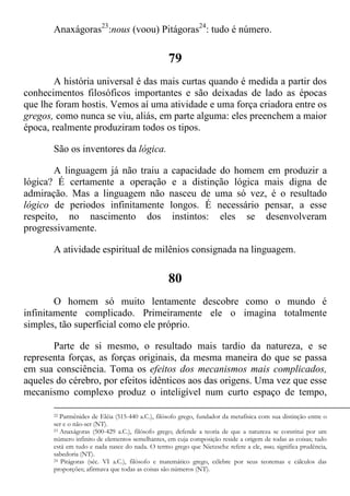 Anaxágoras23
:nous (voou) Pitágoras24
: tudo é número.
79
A história universal é das mais curtas quando é medida a partir dos
conhecimentos filosóficos importantes e são deixadas de lado as épocas
que lhe foram hostis. Vemos aí uma atividade e uma força criadora entre os
gregos, como nunca se viu, aliás, em parte alguma: eles preenchem a maior
época, realmente produziram todos os tipos.
São os inventores da lógica.
A linguagem já não traiu a capacidade do homem em produzir a
lógica? É certamente a operação e a distinção lógica mais digna de
admiração. Mas a linguagem não nasceu de uma só vez, é o resultado
lógico de periodos infinitamente longos. É necessário pensar, a esse
respeito, no nascimento dos instintos: eles se desenvolveram
progressivamente.
A atividade espiritual de milênios consignada na linguagem.
80
O homem só muito lentamente descobre como o mundo é
infinitamente complicado. Primeiramente ele o imagina totalmente
simples, tão superficial como ele próprio.
Parte de si mesmo, o resultado mais tardio da natureza, e se
representa forças, as forças originais, da mesma maneira do que se passa
em sua consciência. Toma os efeitos dos mecanismos mais complicados,
aqueles do cérebro, por efeitos idênticos aos das origens. Uma vez que esse
mecanismo complexo produz o inteligível num curto espaço de tempo,
22 Parmênides de Eléia (515-440 a.C.), filósofo grego, fundador da metafísica com sua distinção entre o
ser e o não-ser (NT).
23 Anaxágoras (500-429 a.C.), filósofo grego; defende a teoria de que a natureza se constitui por um
número infinito de elementos semelhantes, em cuja composição reside a origem de todas as coisas; tudo
está em tudo e nada nasce do nada. O termo grego que Nietzsche refere a ele, nous, significa prudência,
sabedoria (NT).
24 Pitágoras (séc. VI a.C.), filósofo e matemático grego, célebre por seus teoremas e cálculos das
proporções; afirmava que todas as coisas são números (NT).
 