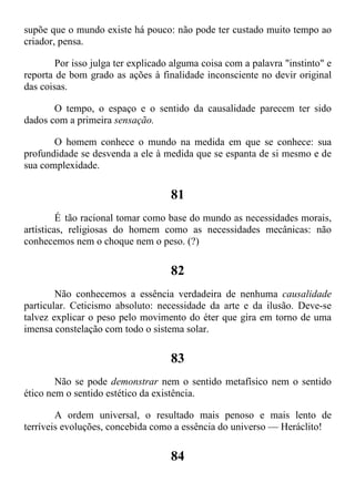 supõe que o mundo existe há pouco: não pode ter custado muito tempo ao
criador, pensa.
Por isso julga ter explicado alguma coisa com a palavra "instinto" e
reporta de bom grado as ações à finalidade inconsciente no devir original
das coisas.
O tempo, o espaço e o sentido da causalidade parecem ter sido
dados com a primeira sensação.
O homem conhece o mundo na medida em que se conhece: sua
profundidade se desvenda a ele à medida que se espanta de si mesmo e de
sua complexidade.
81
É tão racional tomar como base do mundo as necessidades morais,
artísticas, religiosas do homem como as necessidades mecânicas: não
conhecemos nem o choque nem o peso. (?)
82
Não conhecemos a essência verdadeira de nenhuma causalidade
particular. Ceticismo absoluto: necessidade da arte e da ilusão. Deve-se
talvez explicar o peso pelo movimento do éter que gira em torno de uma
imensa constelação com todo o sistema solar.
83
Não se pode demonstrar nem o sentido metafísico nem o sentido
ético nem o sentido estético da existência.
A ordem universal, o resultado mais penoso e mais lento de
terríveis evoluções, concebida como a essência do universo — Heráclito!
84
 