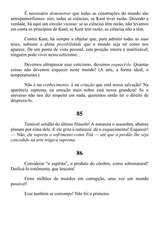 É necessário demonstrar que todas as construções do mundo são
antropomorfismos: sim, todas as ciências, se Kant tiver razão. Dizendo a
verdade, há aqui um círculo vicioso: se as ciências têm razão, não levamos
em conta os princípios de Kant; se Kant tem razão, as ciências não a têm.
Contra Kant, há sempre a objetar que, para admitir todas as suas
teses, subsiste a plena possibilidade que o mundo seja tal como nos
aparece. De um ponto de vista pessoal, esta posição inteira é inutilizável;
ninguém pode viver nesse ceticismo. .
Devemos ultrapassar esse ceticismo, devemos esquecê-lo. Quantas
coisas não devemos esquecer neste mundo! (A arte, a forma ideal, o
temperamento.)
Não é no conhecimento, é na criação que está nossa salvação! Na
aparência suprema, na emoção mais nobre está nossa grandeza! Se o
universo não nos diz respeito em nada, queremos então ter o direito de
desprezá-lo.
85
Temível solidão do último filósofo! A natureza o assombra, abutres
planam por cima dele. E ele grita à natureza: dá o esquecimento! Esquecer!
— Não, ele suporta o sofrimento como Titã — até que o perdão lhe seja
concedido na arte trágica suprema.
86
Considerar "o espírito", o produto do cérebro, como sobrenatural!
Deificá-lo totalmente, que loucura!
Entre milhões de mundos em corrupção, uma vez um mundo
possível!
Esse também se corrompe! Não foi o primeiro.
 