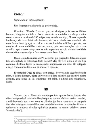 87
ÉDIPO25
Solilóquio do último filósofo.
Um fragmento da história da posteridade.
O último filósofo, é assim que me designo, pois sou o último
homem. Ninguém me fala a não ser somente eu e minha voz chega a mim
como a de um moribundo! Contigo, voz amada, contigo, último sopro da
lembrança de toda felicidade humana, deixa-me ainda esse comércio de
uma única hora; graças a ti dou o troco à minha solidão e penetro na
mentira de uma multidão e de um amor, pois meu coração rejeita em
acreditar que o amor esteja morto, não suporta o arrepio da mais solitária
das solidões e me obriga a falar como se eu fosse dois.
Ouço-te ainda, minha voz? Cochichas praguejando? E tua maldição
teve de explodir as entranhas deste mundo! Mas ele vive ainda e só me fixa
com mais brilho e frieza de suas estrelas impiedosas, ele vive, tão estúpido
e cego como nunca foi, e um só morre, o homem.
E contudo! Ouço-te ainda, voz amada! Morre ainda alguém fora de
mim, o último homem, neste universo: o último suspiro, teu suspiro morre
comigo, esse longo ai! ai! suspirado em mim, o último dos miseráveis,
Édipo!
88
Vemos com a Alemanha contemporânea que o florescimento das
ciências é possível numa civilização que se tornou bárbara; assim também,
a utilidade nada tem a ver com as ciências (embora pareça ser assim pelo
fato das vantagens concedidas aos estabelecimentos de ciências físicas e
químicas e embora simples químicos possam se tornar célebres como
"capacidades").
25 Personagem da mitologia grega que matou o pai e desposou a mãe, sem saber que eram seus pais, pois
fora abandonado nas montanhas quando pequeno; ao descobrir a verdade, Édipo vazou seus próprios
olhos e sua mãe Jocasta se enforcou (NT).
 