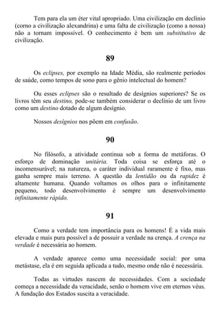 Tem para ela um éter vital apropriado. Uma civilização em declínio
(corno a civilização alexandrina) e uma falta de civilização (como a nossa)
não a tornam impossível. O conhecimento é bem um substitutivo de
civilização.
89
Os eclipses, por exemplo na Idade Média, são realmente períodos
de saúde, como tempos de sono para o gênio intelectual do homem?
Ou esses eclipses são o resultado de desígnios superiores? Se os
livros têm seu destino, pode-se também considerar o declínio de um livro
como um destino dotado de algum desígnio.
Nossos desígnios nos põem em confusão.
90
No filósofo, a atividade continua sob a forma de metáforas. O
esforço de dominação unitária. Toda coisa se esforça até o
incomensurável; na natureza, o caráter individual raramente é fixo, mas
ganha sempre mais terreno. A questão da lentidão ou da rapidez é
altamente humana. Quando voltamos os olhos para o infinitamente
pequeno, todo desenvolvimento é sempre um desenvolvimento
infinitamente rápido.
91
Como a verdade tem importância para os homens! É a vida mais
elevada e mais pura possível a de possuir a verdade na crença. A crença na
verdade é necessária ao homem.
A verdade aparece como uma necessidade social: por uma
metástase, ela é em seguida aplicada a tudo, mesmo onde não é necessária.
Todas as virtudes nascem de necessidades. Com a sociedade
começa a necessidade da veracidade, senão o homem vive em eternos véus.
A fundação dos Estados suscita a veracidade.
 