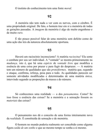 O instinto do conhecimento tem uma fonte moral.
92
A memória não tem nada a ver com os nervos, com o cérebro. É
uma propriedade original. De fato, o homem traz em si a memória de todas
as gerações passadas. A imagem da memória é algo de muito engenhoso e
de muito raro.
É tão pouco possível falar de uma memória sem defeito como de
uma ação das leis da natureza absolutamente oportuna.
93
Haverá um raciocínio inconsciente? A matéria raciocina? Ela sente
e combate por seu ser individual. A "vontade" se mostra primeiramente na
mudança, isto é, que há uma espécie de vontade livre que modifica a
essência de uma coisa por prazer e para fugir do desprazer. — A matéria
tem um número de qualidades que são proteiformes, matéria que, segundo
o ataque, confirma, reforça, posa para o todo. As qualidades parecem ser
somente atividades modificadas e determinadas de uma matéria única,
intervindo segundo as proporções da massa e do número.
94
Só conhecemos uma realidade — a dos pensamentos. Como? Se
isso fosse a essência das coisas? Se a memória e a sensação fossem os
materiais das coisas?
95
O pensamento nos dá o conceito de uma forma inteiramente nova
da realidade. É constituída de sensação e de memória.
O homem no mundo poderia realmente ser concebido como alguma
figura saída de um sonho e que ao mesmo tempo se sonha a si mesmo.
 