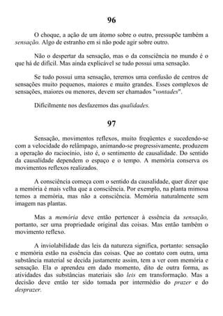96
O choque, a ação de um átomo sobre o outro, pressupõe também a
sensação. Algo de estranho em si não pode agir sobre outro.
Não o despertar da sensação, mas o da consciência no mundo é o
que há de difícil. Mas ainda explicável se tudo possui uma sensação.
Se tudo possui uma sensação, teremos uma confusão de centros de
sensações muito pequenos, maiores e muito grandes. Esses complexos de
sensações, maiores ou menores, devem ser chamados "vontades".
Dificilmente nos desfazemos das qualidades.
97
Sensação, movimentos reflexos, muito freqüentes e sucedendo-se
com a velocidade do relâmpago, animando-se progressivamente, produzem
a operação do raciocínio, isto é, o sentimento de causalidade. Do sentido
da causalidade dependem o espaço e o tempo. A memória conserva os
movimentos reflexos realizados.
A consciência começa com o sentido da causalidade, quer dizer que
a memória é mais velha que a consciência. Por exemplo, na planta mimosa
temos a memória, mas não a consciência. Memória naturalmente sem
imagem nas plantas.
Mas a memória deve então pertencer à essência da sensação,
portanto, ser uma propriedade original das coisas. Mas então também o
movimento reflexo.
A inviolabilidade das leis da natureza significa, portanto: sensação
e memória estão na essência das coisas. Que ao contato com outra, uma
substância material se decida justamente assim, tem a ver com memória e
sensação. Ela o aprendeu em dado momento, dito de outra forma, as
atividades das substâncias materiais são leis em transformação. Mas a
decisão deve então ter sido tomada por intermédio do prazer e do
desprazer.
 