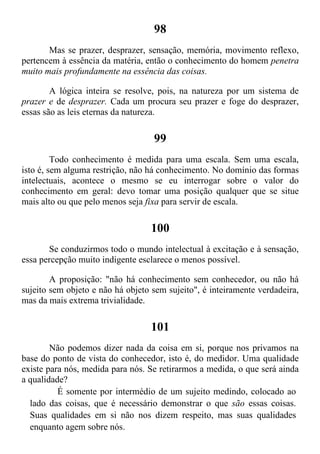 98
Mas se prazer, desprazer, sensação, memória, movimento reflexo,
pertencem à essência da matéria, então o conhecimento do homem penetra
muito mais profundamente na essência das coisas.
A lógica inteira se resolve, pois, na natureza por um sistema de
prazer e de desprazer. Cada um procura seu prazer e foge do desprazer,
essas são as leis eternas da natureza.
99
Todo conhecimento é medida para uma escala. Sem uma escala,
isto é, sem alguma restrição, não há conhecimento. No domínio das formas
intelectuais, acontece o mesmo se eu interrogar sobre o valor do
conhecimento em geral: devo tomar uma posição qualquer que se situe
mais alto ou que pelo menos seja fixa para servir de escala.
100
Se conduzirmos todo o mundo intelectual à excitação e à sensação,
essa percepção muito indigente esclarece o menos possível.
A proposição: "não há conhecimento sem conhecedor, ou não há
sujeito sem objeto e não há objeto sem sujeito", é inteiramente verdadeira,
mas da mais extrema trivialidade.
101
Não podemos dizer nada da coisa em si, porque nos privamos na
base do ponto de vista do conhecedor, isto é, do medidor. Uma qualidade
existe para nós, medida para nós. Se retirarmos a medida, o que será ainda
a qualidade?
É somente por intermédio de um sujeito medindo, colocado ao
lado das coisas, que é necessário demonstrar o que são essas coisas.
Suas qualidades em si não nos dizem respeito, mas suas qualidades
enquanto agem sobre nós.
 
