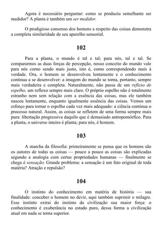 Agora é necessário perguntar: como se produziu semelhante ser
medidor? A planta é também um ser medidor.
O prodigioso consenso dos homens a respeito das coisas demonstra
a completa similaridade de seu aparelho sensorial.
102
Para a planta, o mundo é tal e tal; para nós, tal e tal. Se
compararmos as duas forças de percepção, nosso conceito do mundo vale
para nós corno sendo mais justo, isto é, como correspondendo mais à
verdade. Ora, o homem se desenvolveu lentamente e o conhecimento
continua a se desenvolver: a imagem do mundo se torna, portanto, sempre
mais verdadeira e completa. Naturalmente, não passa de um reflexo de
espelho, um reflexo sempre mais claro. O próprio espelho não é totalmente
estranho nem sem relação com a essência das coisas, mas ele também
nasceu lentamente, enquanto igualmente essência das coisas. Vemos um
esforço para tornar o espelho cada vez mais adequado: a ciência continua o
processo natural. Assim, as coisas se refletem de uma forma sempre mais
pura: libertação progressiva daquilo que é demasiado antropomórfico. Para
a planta, o universo inteiro é planta; para nós, é homem.
103
A marcha da filosofia: primeiramente se pensa que os homens são
os autores de todas as coisas — pouco a pouco as coisas são explicadas
segundo a analogia com certas propriedades humanas — finalmente se
chega à sensação. Grande problema: a sensação é um fato original de toda
matéria? Atração e repulsão?
104
O instinto do conhecimento em matéria de história — sua
finalidade: conceber o homem no devir, aqui também suprimir o milagre.
Esse instinto extrai do instinto da civilização sua maior força: o
conhecimento é exuberância no estado puro, dessa forma a civilização
atual em nada se torna superior.
 