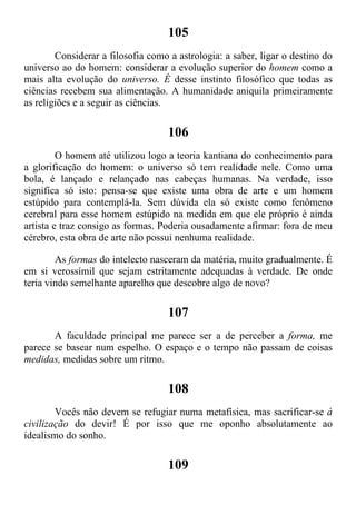 105
Considerar a filosofia como a astrologia: a saber, ligar o destino do
universo ao do homem: considerar a evolução superior do homem como a
mais alta evolução do universo. É desse instinto filosófico que todas as
ciências recebem sua alimentação. A humanidade aniquila primeiramente
as religiões e a seguir as ciências.
106
O homem até utilizou logo a teoria kantiana do conhecimento para
a glorificação do homem: o universo só tem realidade nele. Como uma
bola, é lançado e relançado nas cabeças humanas. Na verdade, isso
significa só isto: pensa-se que existe uma obra de arte e um homem
estúpido para contemplá-la. Sem dúvida ela só existe como fenômeno
cerebral para esse homem estúpido na medida em que ele próprio é ainda
artista e traz consigo as formas. Poderia ousadamente afirmar: fora de meu
cérebro, esta obra de arte não possui nenhuma realidade.
As formas do intelecto nasceram da matéria, muito gradualmente. É
em si verossímil que sejam estritamente adequadas à verdade. De onde
teria vindo semelhante aparelho que descobre algo de novo?
107
A faculdade principal me parece ser a de perceber a forma, me
parece se basear num espelho. O espaço e o tempo não passam de coisas
medidas, medidas sobre um ritmo.
108
Vocês não devem se refugiar numa metafísica, mas sacrificar-se à
civilização do devir! É por isso que me oponho absolutamente ao
idealismo do sonho.
109
 