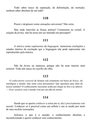Todo saber nasce da separação, da delimitação, da restrição;
nenhum saber absoluto de um todo!
110
Prazer e desprazer como sensações universais? Não creio.
Mas onde intervêm as forças artistas? Certamente no cristal. A
criação da forma; não há nisso um ser intuindo em pressupor?
111
A música como suplemento da linguagem: numerosas excitações e
estados inteiros de excitação que a linguagem não pode representar são
reproduzidos pela música.
112
Não há forma na natureza, porque não há nem interior nem
exterior. Toda arte nasce no espelho do olho.
113
O conhecimento sensorial do homem está certamente em busca de beleza; ela
transfigura o mundo. Que outra coisa procuramos? Que queremos para além de
nossos sentidos? O conhecimento incessante acaba por chegar ao feio e ao odiável.
— Estar satisfeito com o mundo visto por um olho de artista!
114
Desde que se queira conhecer a coisa em si, ela é precisamente este
mundo. Conhecer só é possível como um refletir e um se medir por meio
de uma medida (sensação).
Sabemos o que é o mundo: o conhecimento absoluto e
incondicionado é querer conhecer sem conhecimento.
 