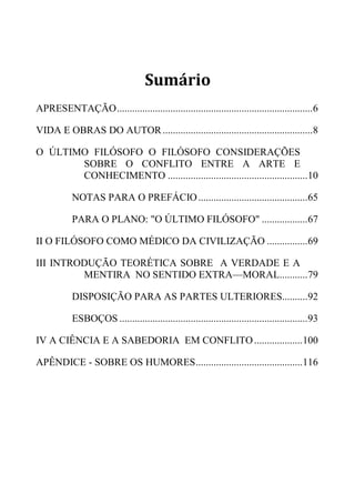 Sumário
APRESENTAÇÃO.............................................................................6
VIDA E OBRAS DO AUTOR...........................................................8
O ÚLTIMO FILÓSOFO O FILÓSOFO CONSIDERAÇÕES
SOBRE O CONFLITO ENTRE A ARTE E
CONHECIMENTO .......................................................10
NOTAS PARA O PREFÁCIO...........................................65
PARA O PLANO: "O ÚLTIMO FILÓSOFO" ..................67
II O FILÓSOFO COMO MÉDICO DA CIVILIZAÇÃO ................69
III INTRODUÇÃO TEORÉTICA SOBRE A VERDADE E A
MENTIRA NO SENTIDO EXTRA—MORAL...........79
DISPOSIÇÃO PARA AS PARTES ULTERIORES..........92
ESBOÇOS ..........................................................................93
IV A CIÊNCIA E A SABEDORIA EM CONFLITO...................100
APÊNDICE - SOBRE OS HUMORES..........................................116
 