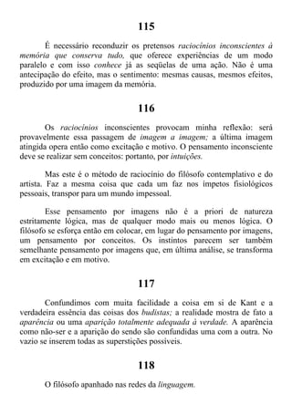 115
É necessário reconduzir os pretensos raciocínios inconscientes à
memória que conserva tudo, que oferece experiências de um modo
paralelo e com isso conhece já as seqüelas de uma ação. Não é uma
antecipação do efeito, mas o sentimento: mesmas causas, mesmos efeitos,
produzido por uma imagem da memória.
116
Os raciocínios inconscientes provocam minha reflexão: será
provavelmente essa passagem de imagem a imagem; a última imagem
atingida opera então como excitação e motivo. O pensamento inconsciente
deve se realizar sem conceitos: portanto, por intuições.
Mas este é o método de raciocínio do filósofo contemplativo e do
artista. Faz a mesma coisa que cada um faz nos ímpetos fisiológicos
pessoais, transpor para um mundo impessoal.
Esse pensamento por imagens não é a priori de natureza
estritamente lógica, mas de qualquer modo mais ou menos lógica. O
filósofo se esforça então em colocar, em lugar do pensamento por imagens,
um pensamento por conceitos. Os instintos parecem ser também
semelhante pensamento por imagens que, em última análise, se transforma
em excitação e em motivo.
117
Confundimos com muita facilidade a coisa em si de Kant e a
verdadeira essência das coisas dos budistas; a realidade mostra de fato a
aparência ou uma aparição totalmente adequada à verdade. A aparência
como não-ser e a aparição do sendo são confundidas uma com a outra. No
vazio se inserem todas as superstições possíveis.
118
O filósofo apanhado nas redes da linguagem.
 