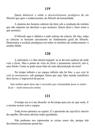 119
Quero descrever e sentir o desenvolvimento prodigioso de um
filósofo que quer o conhecimento, do filósofo da humanidade.
A maioria dos homens subsiste tão bem sob a condução do instinto
que não reparam em absoluto o que acontece. Quero dizer e fazer notar o
que acontece.
O filósofo aqui é idêntico a todo esforço da ciência. De fato, todas
as ciências se baseiam unicamente no fundamento geral do filósofo.
Demonstrar a unidade prodigiosa em todos os instintos do conhecimento: o
erudito falido.
120
A infinidade é o fato inicial original: só se deveria explicar de onde
vem o finito. Mas o ponto de vista do finito é puramente sensível, isto é,
uma ilusão. Como se pode ousar falar de uma determinação da terra!
No tempo infinito e no espaço infinito não há fins: o que está lá
está lá eternamente, sob qualquer forma que seja. Que mundo metafísico
deve haver, é impossível de prever.
Sem nenhum apoio desse tipo é necessário que a humanidade possa se manter
de pé — tarefa imensa dos artistas.
121
O tempo em si é um absurdo: só há tempo para um ser que sente. E
o mesmo ocorre com o espaço.
Toda forma pertence ao sujeito. É a apreensão da superfície através
do espelho. Devemos abstrair todas qualidades.
Não podemos nos representar as coisas como são, porque não
deveríamos justamente pensá-las.
 