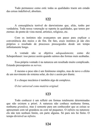 Tudo permanece como está: todas as qualidades traem um estado
das coisas indefinível, absoluto.
122
A conseqüência terrível do darwisnismo que, aliás, tenho por
verdadeira. Toda nossa veneração se reporta às qualidades, que temos por
eternas: do ponto de vista moral, artístico, religioso, etc.
Com os instintos não avançamos um passo para explicar a
conveniência dos meios e do fim. De fato, esses instintos já são eles
próprios o resultado de processos prosseguidos desde um tempo
infinitamente longo.
A vontade não se objetiva adequadamente, como diz
Schopenhauer: isso parece assim quando saímos das formas mais acabadas.
Essa própria vontade é na natureza um resultado muito complicado.
Estando pressupostos os nervos.
E mesmo o peso não é um fenômeno simples, mas de novo o efeito
de um movimento do sistema solar, do éter e assim por diante.
E o choque mecânico é também algo de complexo.
O éter universal como matéria original.
123
Todo conhecer é um refletir em formas totalmente determinadas
que não existem a priori. A natureza não conhece nenhuma forma,
nenhuma grandeza, mas é somente para um conhecedor que as coisas se
apresentam com tal grandeza ou com tal pequenez. O infinito na natureza:
ela não tem nenhum limite, em parte alguma. Só para nós há finito. O
tempo divisível ao infinito.
124
 