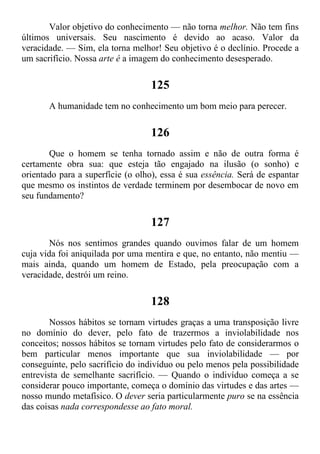 Valor objetivo do conhecimento — não torna melhor. Não tem fins
últimos universais. Seu nascimento é devido ao acaso. Valor da
veracidade. — Sim, ela torna melhor! Seu objetivo é o declínio. Procede a
um sacrifício. Nossa arte é a imagem do conhecimento desesperado.
125
A humanidade tem no conhecimento um bom meio para perecer.
126
Que o homem se tenha tornado assim e não de outra forma é
certamente obra sua: que esteja tão engajado na ilusão (o sonho) e
orientado para a superfície (o olho), essa é sua essência. Será de espantar
que mesmo os instintos de verdade terminem por desembocar de novo em
seu fundamento?
127
Nós nos sentimos grandes quando ouvimos falar de um homem
cuja vida foi aniquilada por uma mentira e que, no entanto, não mentiu —
mais ainda, quando um homem de Estado, pela preocupação com a
veracidade, destrói um reino.
128
Nossos hábitos se tornam virtudes graças a uma transposição livre
no domínio do dever, pelo fato de trazermos a inviolabilidade nos
conceitos; nossos hábitos se tornam virtudes pelo fato de considerarmos o
bem particular menos importante que sua inviolabilidade — por
conseguinte, pelo sacrifício do indivíduo ou pelo menos pela possibilidade
entrevista de semelhante sacrifício. — Quando o indivíduo começa a se
considerar pouco importante, começa o domínio das virtudes e das artes —
nosso mundo metafísico. O dever seria particularmente puro se na essência
das coisas nada correspondesse ao fato moral.
 