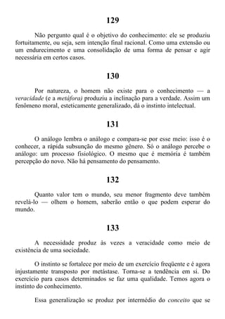 129
Não pergunto qual é o objetivo do conhecimento: ele se produziu
fortuitamente, ou seja, sem intenção final racional. Como uma extensão ou
um endurecimento e uma consolidação de uma forma de pensar e agir
necessária em certos casos.
130
Por natureza, o homem não existe para o conhecimento — a
veracidade (e a metáfora) produziu a inclinação para a verdade. Assim um
fenômeno moral, esteticamente generalizado, dá o instinto intelectual.
131
O análogo lembra o análogo e compara-se por esse meio: isso é o
conhecer, a rápida subsunção do mesmo gênero. Só o análogo percebe o
análogo: um processo fisiológico. O mesmo que é memória é também
percepção do novo. Não há pensamento do pensamento.
132
Quanto valor tem o mundo, seu menor fragmento deve também
revelá-lo — olhem o homem, saberão então o que podem esperar do
mundo.
133
A necessidade produz às vezes a veracidade como meio de
existência de uma sociedade.
O instinto se fortalece por meio de um exercício freqüente e é agora
injustamente transposto por metástase. Torna-se a tendência em si. Do
exercício para casos determinados se faz uma qualidade. Temos agora o
instinto do conhecimento.
Essa generalização se produz por intermédio do conceito que se
 