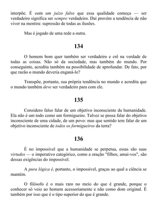 interpõe. É com um juízo falso que essa qualidade começa — ser
verdadeiro significa ser sempre verdadeiro. Daí provém a tendência de não
viver na mentira: supressão de todas as ilusões.
Mas é jogado de uma rede a outra.
134
O homem bom quer também ser verdadeiro e crê na verdade de
todas as coisas. Não só da sociedade, mas também do mundo. Por
conseguinte, acredita também na possibilidade de aprofundar. De fato, por
que razão o mundo deveria enganá-lo?
Transpõe, portanto, sua própria tendência no mundo e acredita que
o mundo também deve ser verdadeiro para com ele.
135
Considero falso falar de um objetivo inconsciente da humanidade.
Ela não é um todo como um formigueiro. Talvez se possa falar do objetivo
inconsciente de uma cidade, de um povo: mas que sentido tem falar de um
objetivo inconsciente de todos os formigueiros da terra?
136
É no impossível que a humanidade se perpetua, essas são suas
virtudes — o imperativo categórico, como a oração "filhos, amai-vos", são
dessas exigências do impossível.
A pura lógica é, portanto, o impossível, graças ao qual a ciência se
mantém.
O filósofo é o mais raro no meio do que é grande, porque o
conhecer só veio ao homem acessoriamente e não como dom original. É
também por isso que é o tipo superior do que é grande.
 