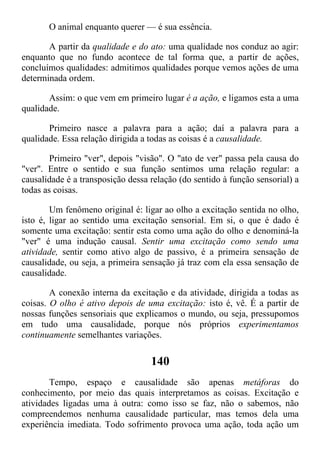 O animal enquanto querer — é sua essência.
A partir da qualidade e do ato: uma qualidade nos conduz ao agir:
enquanto que no fundo acontece de tal forma que, a partir de ações,
concluímos qualidades: admitimos qualidades porque vemos ações de uma
determinada ordem.
Assim: o que vem em primeiro lugar é a ação, e ligamos esta a uma
qualidade.
Primeiro nasce a palavra para a ação; daí a palavra para a
qualidade. Essa relação dirigida a todas as coisas é a causalidade.
Primeiro "ver", depois "visão". O "ato de ver" passa pela causa do
"ver". Entre o sentido e sua função sentimos uma relação regular: a
causalidade é a transposição dessa relação (do sentido à função sensorial) a
todas as coisas.
Um fenômeno original é: ligar ao olho a excitação sentida no olho,
isto é, ligar ao sentido uma excitação sensorial. Em si, o que é dado é
somente uma excitação: sentir esta como uma ação do olho e denominá-la
"ver" é uma indução causal. Sentir uma excitação como sendo uma
atividade, sentir como ativo algo de passivo, é a primeira sensação de
causalidade, ou seja, a primeira sensação já traz com ela essa sensação de
causalidade.
A conexão interna da excitação e da atividade, dirigida a todas as
coisas. O olho é ativo depois de uma excitação: isto é, vê. É a partir de
nossas funções sensoriais que explicamos o mundo, ou seja, pressupomos
em tudo uma causalidade, porque nós próprios experimentamos
continuamente semelhantes variações.
140
Tempo, espaço e causalidade são apenas metáforas do
conhecimento, por meio das quais interpretamos as coisas. Excitação e
atividades ligadas uma à outra: como isso se faz, não o sabemos, não
compreendemos nenhuma causalidade particular, mas temos dela uma
experiência imediata. Todo sofrimento provoca uma ação, toda ação um
 