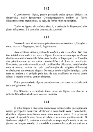 142
O pensamento lógico, pouco praticado pelos gregos jônicos, se
desenvolve muito lentamente. Compreenderemos melhor os falsos
silogismos como metonímias, ou seja, de forma retórica e poética.
Todas as figuras de retórica (isto é, a essência da linguagem) são
falsos silogismos. E é com eles que a razão começa!
143
Vemos de uma só vez como primeiramente se continua a filosofar e
como nasceu a linguagem, isto é, ilogicamente.
Acrescenta-se então o pathos da verdade e da veracidade. Isso não
tem inicialmente nada a ver com a lógica. Enuncia somente que nenhuma
ilusão consciente é cometida. Mas essas ilusões na linguagem e na filosofia
são primeiramente inconscientes e muito difíceis de levar à consciência.
Entretanto, por meio da confrontação de filosofias diferentes, estabelecidas
com o mesmo pathos (ou pela confrontação de religiões diferentes)
estabelece-se um combate singular No encontro de religiões inimigas, cada
uma se ajudou a si própria pelo fato de que explicava as outras como
falsas: o mesmo ocorreu com os sistemas.
Foi o que conduziu alguns pensadores ao ceticismo: a verdade está
no poço! gemeram eles.
Em Sócrates a veracidade toma posse da lógica: ela observa a
infinita dificuldade de denominar com exatidão.
144
É sobre tropos e não sobre raciocínios inconscientes que repousam
nossas percepções sensíveis. Identificar o semelhante com o semelhante,
descobrir alguma semelhança entre uma coisa e outra, é o processo
original. A memória vive dessa atividade e se exerce continuamente. O
fenômeno original é, portanto, a confusão — o que supõe o ato de ver as
formas. A imagem no olho dá a medida a nosso conhecer, depois o ritmo a
 