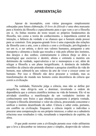 APRESENTAÇÃO
Apesar de incompleto, com várias passagens simplesmente
esboçadas para futura elaboração, O livro do filósofo é uma obra marcante
para a história da filosofia e especialmente para o que vem a ser a filosofia
em si. As linhas mestras do texto tocam os próprios fundamentos da
filosofia, tais como a teoria do conhecimento, a importância central da
intenção, a falência da verdade e as chances que o homem ainda possui
para se construir. Este pequeno-grande livro é uma exposição das relações
da filosofia com a arte, com a ciência e com a civilização, privilegiando o
ser em si, o ser artista, o devir nos valores humanos, porquanto a arte
transporta e alimenta a ilusão que ressalta a vida pelo aflorar dos instintos,
dos desejos e dos sonhos; contrariamente à ciência (hoje se diria a
tecnologia) que escraviza e destrói, aliena e estimula a mentira em
detrimento da verdade, supervaloriza o ter e menospreza o ser, além de
relegar a filosofia a um plano insignificante. A denúncia do trabalho
mortífero da ciência não pretende eliminar a pesquisa científica da vida do
homem, mas submetê-la aos valores da arte de viver e crescer como ser
humano. Por isso o filósofo não deve procurar a verdade, mas as
transformações do mundo nos homens como decorrência da ciência que
corrói a civilização.
Na realidade, Nietzsche julga a ciência, mas não se define por
aniquilá-la, mas dirigi-la sem a dominar, invertendo a ordem de
dependência que a certeza científica insinua na vida do homem. Ele vê na
atividade científica a manifestação de um verdadeiro instinto de
conhecimento sem freios e que obedece unicamente à própria vontade.
Compete à filosofia determinar o valor da ciência, procurando concentrar e
unificar o instinto desenfreado do saber. Ciência e saber estão, portanto,
em conflito na civilização. Enquanto a ciência impele o indivíduo a
procurar uma compensação ou seu próprio interesse, o saber ou a sabedoria
relaciona seus resultados à vida, ressaltando a importância do espírito, da
alma.
O que pode ocorrer com a civilização perante essa visão utilitarista
que a leva a descambar no interesse puro e simples, desprovida de valores
 