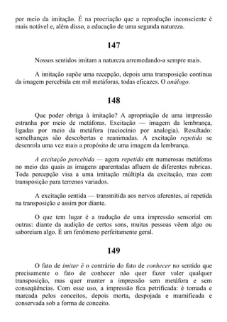 por meio da imitação. É na procriação que a reprodução inconsciente é
mais notável e, além disso, a educação de uma segunda natureza.
147
Nossos sentidos imitam a natureza arremedando-a sempre mais.
A imitação supõe uma recepção, depois uma transposição contínua
da imagem percebida em mil metáforas, todas eficazes. O análogo.
148
Que poder obriga à imitação? A apropriação de uma impressão
estranha por meio de metáforas. Excitação — imagem da lembrança,
ligadas por meio da metáfora (raciocínio por analogia). Resultado:
semelhanças são descobertas e reanimadas. A excitação repetida se
desenrola uma vez mais a propósito de uma imagem da lembrança.
A excitação percebida — agora repetida em numerosas metáforas
no meio das quais as imagens aparentadas afluem de diferentes rubricas.
Toda percepção visa a uma imitação múltipla da excitação, mas com
transposição para terrenos variados.
A excitação sentida — transmitida aos nervos aferentes, aí repetida
na transposição e assim por diante.
O que tem lugar é a tradução de uma impressão sensorial em
outras: diante da audição de certos sons, muitas pessoas vêem algo ou
saboreiam algo. É um fenômeno perfeitamente geral.
149
O fato de imitar é o contrário do fato de conhecer no sentido que
precisamente o fato de conhecer não quer fazer valer qualquer
transposição, mas quer manter a impressão sem metáfora e sem
conseqüências. Com esse uso, a impressão fica petrificada: é tomada e
marcada pelos conceitos, depois morta, despojada e mumificada e
conservada sob a forma de conceito.
 