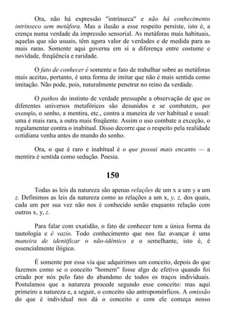 Ora, não há expressão "intrínseca" e não há conhecimento
intrínseco sem metáfora. Mas a ilusão a esse respeito persiste, isto é, a
crença numa verdade da impressão sensorial. As metáforas mais habituais,
aquelas que são usuais, têm agora valor de verdades e de medida para as
mais raras. Somente aqui governa em si a diferença entre costume e
novidade, freqüência e raridade.
O fato de conhecer é somente o fato de trabalhar sobre as metáforas
mais aceitas, portanto, é uma forma de imitar que não é mais sentida como
imitação. Não pode, pois, naturalmente penetrar no reino da verdade.
O pathos do instinto de verdade pressupõe a observação de que os
diferentes universos metafóricos são desunidos e se combatem, por
exemplo, o sonho, a mentira, etc., contra a maneira de ver habitual e usual:
uma é mais rara, a outra mais freqüente. Assim o uso combate a exceção, o
regulamentar contra o inabitual. Disso decorre que o respeito pela realidade
cotidiana venha antes do mundo do sonho.
Ora, o que é raro e inabitual é o que possui mais encanto — a
mentira é sentida como sedução. Poesia.
150
Todas as leis da natureza são apenas relações de um x a um y a um
z. Definimos as leis da natureza como as relações a um x, y, z, dos quais,
cada um por sua vez não nos é conhecido senão enquanto relação com
outros x, y, z.
Para falar com exatidão, o fato de conhecer tem a única forma da
tautologia e é vazio. Todo conhecimento que nos faz avançar é uma
maneira de identificar o não-idêntico e o semelhante, isto é, é
essencialmente ilógico.
É somente por essa via que adquirimos um conceito, depois do que
fazemos como se o conceito "homem" fosse algo de efetivo quando foi
criado por nós pelo fato do abandono de todos os traços individuais.
Postulamos que a natureza procede segundo esse conceito: mas aqui
primeiro a natureza e, a seguir, o conceito são antropomórficos. A omissão
do que é individual nos dá o conceito e com ele começa nosso
 