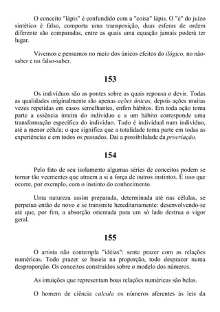 O conceito "lápis" é confundido com a "coisa" lápis. O "é" do juízo
sintético é falso, comporta uma transposição, duas esferas de ordem
diferente são comparadas, entre as quais uma equação jamais poderá ter
lugar.
Vivemos e pensamos no meio dos únicos efeitos do ilógico, no não-
saber e no falso-saber.
153
Os indivíduos são as pontes sobre as quais repousa o devir. Todas
as qualidades originalmente são apenas ações únicas, depois ações muitas
vezes repetidas em casos semelhantes, enfim hábitos. Em toda ação toma
parte a essência inteira do indivíduo e a um hábito corresponde uma
transformação específica do indivíduo. Tudo é individual num indivíduo,
até a menor célula; o que significa que a totalidade toma parte em todas as
experiências e em todos os passados. Daí a possibilidade da procriação.
154
Pelo fato de seu isolamento algumas séries de conceitos podem se
tornar tão veementes que atraem a si a força de outros instintos. É isso que
ocorre, por exemplo, com o instinto do conhecimento.
Uma natureza assim preparada, determinada até nas células, se
perpetua então de novo e se transmite hereditariamente: desenvolvendo-se
até que, por fim, a absorção orientada para um só lado destrua o vigor
geral.
155
O artista não contempla "idéias": sente prazer com as relações
numéricas. Todo prazer se baseia na proporção, todo desprazer numa
desproporção. Os conceitos construídos sobre o modelo dos números.
As intuições que representam boas relações numéricas são belas.
O homem de ciência calcula os números aferentes às leis da
 