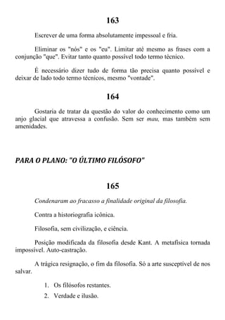 163
Escrever de uma forma absolutamente impessoal e fria.
Eliminar os "nós" e os "eu". Limitar até mesmo as frases com a
conjunção "que". Evitar tanto quanto possível todo termo técnico.
É necessário dizer tudo de forma tão precisa quanto possível e
deixar de lado todo termo técnicos, mesmo "vontade".
164
Gostaria de tratar da questão do valor do conhecimento como um
anjo glacial que atravessa a confusão. Sem ser mau, mas também sem
amenidades.
PARA O PLANO: "O ÚLTIMO FILÓSOFO"
165
Condenaram ao fracasso a finalidade original da filosofia.
Contra a historiografia icônica.
Filosofia, sem civilização, e ciência.
Posição modificada da filosofia desde Kant. A metafísica tornada
impossível. Auto-castração.
A trágica resignação, o fim da filosofia. Só a arte susceptível de nos
salvar.
1. Os filósofos restantes.
2. Verdade e ilusão.
 