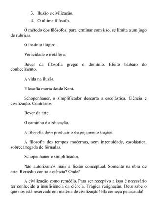 3. Ilusão e civilização.
4. O último filósofo.
O método dos filósofos, para terminar com isso, se limita a um jogo
de rubricas.
O instinto ilógico.
Veracidade e metáfora.
Dever da filosofia grega: o domínio. Efeito bárbaro do
conhecimento.
A vida na ilusão.
Filosofia morta desde Kant.
Schopenhauer, o simplificador descarta a escolástica. Ciência e
civilização. Contrários.
Dever da arte.
O caminho é a educação.
A filosofia deve produzir o despojamento trágico.
A filosofia dos tempos modernos, sem ingenuidade, escolástica,
sobrecarregada de fórmulas.
Schopenhauer o simplificador.
Não autorizamos mais a ficção conceptual. Somente na obra de
arte. Remédio contra a ciência? Onde?
A civilização como remédio. Para ser receptivo a isso é necessário
ter conhecido a insuficiência da ciência. Trágica resignação. Deus sabe o
que nos está reservado em matéria de civilização! Ela começa pela cauda!
 