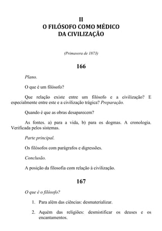 II
O FILÓSOFO COMO MÉDICO
DA CIVILIZAÇÃO
(Primavera de 1873)
166
Plano.
O que é um filósofo?
Que relação existe entre um filósofo e a civilização? E
especialmente entre este e a civilização trágica? Preparação.
Quando é que as obras desaparecem?
As fontes. a) para a vida, b) para os dogmas. A cronologia.
Verificada pelos sistemas.
Parte principal.
Os filósofos com parágrafos e digressões.
Conclusão.
A posição da filosofia com relação à civilização.
167
O que é o filósofo?
1. Para além das ciências: desmaterializar.
2. Aquém das religiões: desmistificar os deuses e os
encantamentos.
 