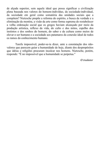 de alçada superior, sem aquele ideal que possa significar a civilização
plena baseada nos valores do homem-indivíduo, da sociedade-individual,
da sociedade em geral como somatória das unidades sociais que a
compõem? Nietzsche propõe a reforma do espírito, a busca da verdade e a
eliminação da mentira, a visão da arte como forma suprema de restabelecer
a velha ordenação social que os gregos haviam alcançado por meio da
produção artística, reflexo da vida, do culto e dos mitos, espelho dos
instintos e dos sonhos do homem, do saber e da cultura como meios de
elevar o ser humano e a sociedade aos patamares da conexão ideal de todos
os ramos do conhecimento humano.
Tarefa impossível, poder-se-ia dizer, ante a constatação dos não-
valores que parecem guiar a humanidade de hoje, diante dos despropósitos
que idéias e religiões procuram inculcar nos homens. Nietzsche, porém,
responde: "É no impossível que a humanidade se perpetua."
O tradutor
 
