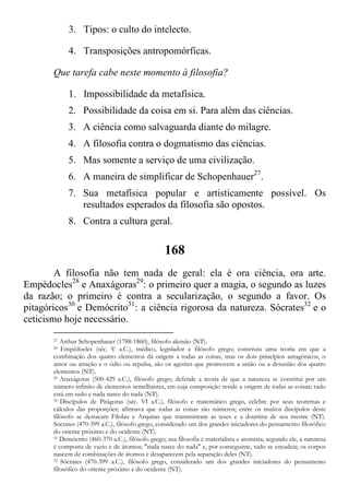 3. Tipos: o culto do intelecto.
4. Transposições antropomórficas.
Que tarefa cabe neste momento à filosofia?
1. Impossibilidade da metafísica.
2. Possibilidade da coisa em si. Para além das ciências.
3. A ciência como salvaguarda diante do milagre.
4. A filosofia contra o dogmatismo das ciências.
5. Mas somente a serviço de uma civilização.
6. A maneira de simplificar de Schopenhauer27
.
7. Sua metafísica popular e artisticamente possível. Os
resultados esperados da filosofia são opostos.
8. Contra a cultura geral.
168
A filosofia não tem nada de geral: ela é ora ciência, ora arte.
Empédocles28
e Anaxágoras29
: o primeiro quer a magia, o segundo as luzes
da razão; o primeiro é contra a secularização, o segundo a favor. Os
pitagóricos30
e Demócrito31
: a ciência rigorosa da natureza. Sócrates32
e o
ceticismo hoje necessário.
27 Arthur Schopenhauer (1788-1860), filósofo alemão (NT).
28 Empédocles (séc. V a.C.), médico, legislador e filósofo grego; construiu uma teoria em que a
combinação dos quatro elementos dá origem a todas as coisas, mas os dois princípios antagônicos, o
amor ou atração e o ódio ou repulsa, são os agentes que promovem a união ou a desunião dos quatro
elementos (NT).
29 Anaxágoras (500-429 a.C.), filósofo grego; defende a teoria de que a natureza se constitui por um
número infinito de elementos semelhantes, em cuja composição reside a origem de todas as coisas; tudo
está em tudo e nada nasce do nada (NT).
30 Discípulos de Pitágoras (séc. VI a.C.), filósofo e matemático grego, célebre por seus teoremas e
cálculos das proporções; afirmava que todas as coisas são números; entre os muitos discípulos deste
filósofo se destacam Filolau e Arquitas que transmitiram as teses e a doutrina de seu mestre (NT).
Sócrates (470-399 a.C.), filósofo grego, considerado um dos grandes iniciadores do pensamento filosófico
do oriente próximo e do ocidente (NT).
31 Demócrito (460-370 a.C.), filósofo grego; sua filosofia é materialista e atomista; segundo ele, a natureza
é composta de vazio e de átomos; "nada nasce do nada" e, por conseguinte, tudo se encadeia; os corpos
nascem de combinações de átomos e desaparecem pela separação deles (NT).
32 Sócrates (470-399 a.C.), filósofo grego, considerado um dos grandes iniciadores do pensamento
filosófico do oriente próximo e do ocidente (NT).
 