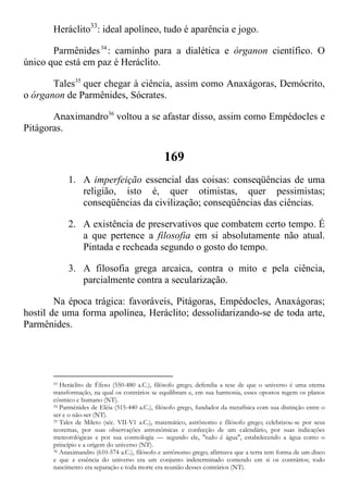 Heráclito33
: ideal apolíneo, tudo é aparência e jogo.
Parmênides34
: caminho para a dialética e órganon científico. O
único que está em paz é Heráclito.
Tales35
quer chegar à ciência, assim como Anaxágoras, Demócrito,
o órganon de Parmênides, Sócrates.
Anaximandro36
voltou a se afastar disso, assim como Empédocles e
Pitágoras.
169
1. A imperfeição essencial das coisas: conseqüências de uma
religião, isto é, quer otimistas, quer pessimistas;
conseqüências da civilização; conseqüências das ciências.
2. A existência de preservativos que combatem certo tempo. É
a que pertence a filosofia em si absolutamente não atual.
Pintada e recheada segundo o gosto do tempo.
3. A filosofia grega arcaica, contra o mito e pela ciência,
parcialmente contra a secularização.
Na época trágica: favoráveis, Pitágoras, Empédocles, Anaxágoras;
hostil de uma forma apolínea, Heráclito; dessolidarizando-se de toda arte,
Parmênides.
33 Heráclito de Éfeso (550-480 a.C.), filósofo grego; defendia a tese de que o universo é uma eterna
transformação, na qual os contrários se equilibram e, em sua harmonia, esses opostos regem os planos
cósmico e humano (NT).
34 Parmênides de Eléia (515-440 a.C.), filósofo grego, fundador da metafísica com sua distinção entre o
ser e o não-ser (NT).
35 Tales de Mileto (séc. VII-V1 a.C.), matemático, astrônomo e filósofo grego; celebrizou-se por seus
teoremas, por suas observações astronômicas e confecção de um calendário, por suas indicações
meteorológicas e por sua cosmologia — segundo ele, "tudo é água", estabelecendo a água como o
princípio e a origem do universo (NT).
36 Anaximandro (610-574 a.C.), filósofo e astrônomo grego; afirmava que a terra tem forma de um disco
e que a essência do universo era um conjunto indeterminado contendo em si os contrários; todo
nascimento era separação e toda morte era reunião desses contrários (NT).
 