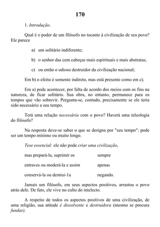 170
1. Introdução.
Qual é o poder de um filósofo no tocante à civilização de seu povo?
Ele parece
a) um solitário indiferente;
b) o senhor das cem cabeças mais espirituais e mais abstratas;
c) ou então o odioso destruidor da civilização nacional;
Em b) o efeito é somente indireto, mas está presente como em c).
Em a) pode acontecer, por falta de acordo dos meios com os fins na
natureza, de ficar solitário. Sua obra, no entanto, permanece para os
tempos que vão sobrevir. Pergunta-se, contudo, precisamente se ele teria
sido necessário a seu tempo.
Terá uma relação necessária com o povo? Haverá uma teleologia
do filósofo?
Na resposta deve-se saber o que se designa por "seu tempo": pode
ser um tempo mínimo ou muito longo.
Tese essencial: ele não pode criar uma civilização,
mas prepará-la, suprimir os sempre
entraves ou moderá-la e assim apenas
conservá-la ou destrui-1a negando.
Jamais um filósofo, em seus aspectos positivos, arrastou o povo
atrás dele. De fato, ele vive no culto do intelecto.
A respeito de todos os aspectos positivos de uma civilização, de
uma religião, sua atitude é dissolvente e destruidora (mesmo se procura
fundar).
 