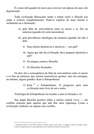 É o mais útil quando há muito para destruir em épocas de caos e de
degeneração.
Toda civilização florescente tende a tornar inútil o filósofo (ou
então a isolá-lo completamente). Pode-se explicar de duas formas o
isolamento ou a frustração:
a) pela falta de conveniência entre os meios e os fins na
natureza (quando ele seria necessário);
b) pela previdência teleológica da natureza (quando ele não é
útil).
II. Seus efeitos destrutivos e incisivos — em quê?
III. Agora que não há civilização, deve preparar (destruir) o
quê?
IV. Os ataques contra a filosofia.
V. Os filósofos frustrados.
Os dois são a conseqüência da falta de conveniência entre os meios
e os fins na natureza, que arruína inumeráveis germes: mas ela consegue,
no entanto, alguns grandes: Kant e Schopenhauer.
VI. Kant 37
e Schopenhauer. O progresso para uma
civilização mais livre de um a outro.
Teleologia de Schopenhauer no tocante a uma civilização a vir.
Sua dupla filosofia positiva (falta o núcleo central vivo) — um
conflito somente para aqueles que não têm mais esperança. Como a
civilização vindoura vai superar esse conflito.
37 Immanuel Kant (1724-1804), filósofo alemão; dentre suas obras, A religião nos limites da simples razão e
Critica da razão prática já foram publicadas nesta coleção da Editora Escala (NT).
 