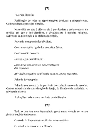 171
Valor da filosofia:
Purificação de todas as representações confusas e supersticiosas.
Contra o dogmatismo das ciências.
Na medida em que é ciência, ela é purificadora e esclarecedora; na
medida em que é anti-cientifica, é obscurantista à maneira religiosa.
Supressão da psicologia e da teologia racionais.
Prova do antropomórfico absoluto.
Contra a acepção rígida dos conceitos éticos.
Contra o ódio do corpo.
Desvantagens da filosofia:
Dissolução dos instintos, das civilizações,
dos costumes.
Atividade específica da filosofia para os tempos presentes.
Falta da ética popular.
Falta do sentimento da importância do conhecimento e da escolha.
Caráter superficial da consideração da Igreja, do Estado e da sociedade. A
raiva pela história.
A eloqüência da arte e a ausência de civilização.
172
Tudo o que tem uma importância geral numa ciência se tornou
fortuito ou falta totalmente.
O estudo da língua sem a estilística nem a retórica.
Os estudos indianos sem a filosofia.
 