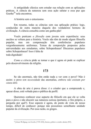 A antiguidade clássica sem estudar sua relação com as aplicações
práticas. A ciência da natureza sem essa ação salutar e essa paz que
Goethe38
nela encontrou.
A história sem o entusiasmo.
Em resumo, todas as ciências sem sua aplicação prática: logo,
conduzidas de outra maneira daquela dos verdadeiros homens de
civilização. A ciência concebia como um ganha-pão!
Vocês praticam a filosofia com jovens sem experiência: seus
anciãos se voltam para a história. Vocês não têm de modo algum filosofia
popular, mas em compensação têm conferências populares
vergonhosamente uniformes. Temas de composição propostos pelas
universidades aos estudantes, sobre Schopenhauer! Discursos populares
sobre Schopenhauer! Isso é falta de
toda dignidade!
Como a ciência pôde se tornar o que é agora só pode se explicar
pelo desenvolvimento da religião.
173
Se são anormais, não têm então nada a ver com o povo? Não é
assim: o povo tem necessidade das anomalias, embora não existam por
causa dele.
A obra de arte é prova disso: é o criador que a compreende e,
apesar disso, está voltada para o público de perfil.
Queremos conhecer esse aspecto do filósofo em que ele se volta
para o povo e não discutir sua natureza curiosa (portanto, o fim próprio, a
pergunta por quê?). Esse aspecto é agora, do ponto de vista de nosso
tempo, difícil de conhecer: porque não possuímos semelhante unidade
popular da civilização. Por essa razão, os gregos.
38 Johann Wolfgang von Goethe (1749-1832), literato, político e erudito alemão (NT).
 