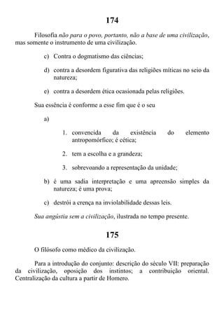 174
Filosofia não para o povo, portanto, não a base de uma civilização,
mas somente o instrumento de uma civilização.
c) Contra o dogmatismo das ciências;
d) contra a desordem figurativa das religiões míticas no seio da
natureza;
e) contra a desordem ética ocasionada pelas religiões.
Sua essência é conforme a esse fim que é o seu
a)
1. convencida da existência do elemento
antropomórfico; é cética;
2. tem a escolha e a grandeza;
3. sobrevoando a representação da unidade;
b) é uma sadia interpretação e uma apreensão simples da
natureza; é uma prova;
c) destrói a crença na inviolabilidade dessas leis.
Sua angústia sem a civilização, ilustrada no tempo presente.
175
O filósofo como médico da civilização.
Para a introdução do conjunto: descrição do século VII: preparação
da civilização, oposição dos instintos; a contribuição oriental.
Centralização da cultura a partir de Homero.
 