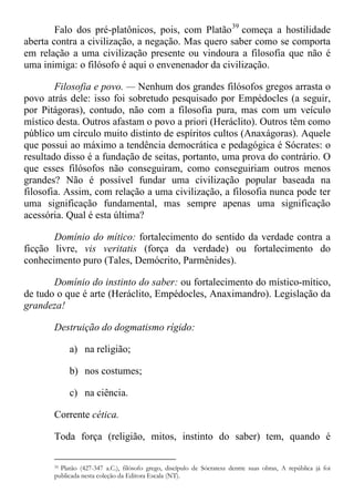 Falo dos pré-platônicos, pois, com Platão39
começa a hostilidade
aberta contra a civilização, a negação. Mas quero saber como se comporta
em relação a uma civilização presente ou vindoura a filosofia que não é
uma inimiga: o filósofo é aqui o envenenador da civilização.
Filosofia e povo. — Nenhum dos grandes filósofos gregos arrasta o
povo atrás dele: isso foi sobretudo pesquisado por Empédocles (a seguir,
por Pitágoras), contudo, não com a filosofia pura, mas com um veículo
místico desta. Outros afastam o povo a priori (Heráclito). Outros têm como
público um círculo muito distinto de espíritos cultos (Anaxágoras). Aquele
que possui ao máximo a tendência democrática e pedagógica é Sócrates: o
resultado disso é a fundação de seitas, portanto, uma prova do contrário. O
que esses filósofos não conseguiram, como conseguiriam outros menos
grandes? Não é possível fundar uma civilização popular baseada na
filosofia. Assim, com relação a uma civilização, a filosofia nunca pode ter
uma significação fundamental, mas sempre apenas uma significação
acessória. Qual é esta última?
Domínio do mítico: fortalecimento do sentido da verdade contra a
ficção livre, vis veritatis (força da verdade) ou fortalecimento do
conhecimento puro (Tales, Demócrito, Parmênides).
Domínio do instinto do saber: ou fortalecimento do místico-mítico,
de tudo o que é arte (Heráclito, Empédocles, Anaximandro). Legislação da
grandeza!
Destruição do dogmatismo rígido:
a) na religião;
b) nos costumes;
c) na ciência.
Corrente cética.
Toda força (religião, mitos, instinto do saber) tem, quando é
39 Platão (427-347 a.C.), filósofo grego, discípulo de Sócratesz dentre suas obras, A república já foi
publicada nesta coleção da Editora Escala (NT).
 