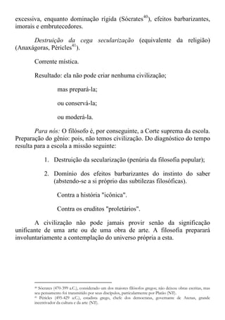 excessiva, enquanto dominação rígida (Sócrates40
), efeitos barbarizantes,
imorais e embrutecedores.
Destruição da cega secularização (equivalente da religião)
(Anaxágoras, Péricles41
).
Corrente mística.
Resultado: ela não pode criar nenhuma civilização;
mas prepará-la;
ou conservá-la;
ou moderá-la.
Para nós: O filósofo é, por conseguinte, a Corte suprema da escola.
Preparação do gênio: pois, não temos civilização. Do diagnóstico do tempo
resulta para a escola a missão seguinte:
1. Destruição da secularização (penúria da filosofia popular);
2. Domínio dos efeitos barbarizantes do instinto do saber
(abstendo-se a si próprio das subtilezas filosóficas).
Contra a história "icônica".
Contra os eruditos "proletários".
A civilização não pode jamais provir senão da significação
unificante de uma arte ou de uma obra de arte. A filosofia preparará
involuntariamente a contemplação do universo própria a esta.
40 Sócrates (470-399 a.C.), considerado um dos maiores filósofos gregos; não deixou obras escritas, mas
seu pensamento foi transmitido por seus discípulos, particularmente por Platão (NT).
41 Péricles (495-429 a.C.), estadista grego, chefe dos democratas, governante de Atenas, grande
incentivador da cultura e da arte (NT).
 