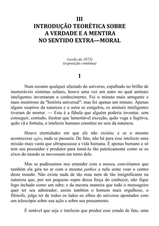 III
INTRODUÇÃO TEORÉTICA SOBRE
A VERDADE E A MENTIRA
NO SENTIDO EXTRA—MORAL
(verão de 1873)
(exposição contínua)
1
Num recanto qualquer afastado do universo, espalhado no brilho de
inumeráveis sistemas solares, houve uma vez um astro no qual animais
inteligentes inventaram o conhecimento. Foi o minuto mais arrogante e
mais mentiroso da "história universal": mas foi apenas um minuto. Apenas
alguns suspiros da natureza e o astro se congelou, os animais inteligentes
tiveram de morrer. — Esta é a fábula que alguém poderia inventar, sem
conseguir, contudo, ilustrar que lamentável exceção, quão vaga e fugitiva,
quão vã e fortuita, o intelecto humano constitui no seio da natureza.
Houve eternidades em que ele não existiu; e se o mesmo
acontecesse agira, nada se passaria. De fato, não há para esse intelecto uma
missão mais vasta que ultrapassasse a vida humana. É apenas humano e só
tem seu possuidor e produtor para tomá-lo tão pateticamente como se os
eixos do mundo se movessem em torno dele.
Mas se pudéssemos nos entender com a mosca, conviríamos que
também ela gira no ar com o mesmo pathos e nela sente voar o centro
deste mundo. Não existe nada de tão mau nem de tão insignificante na
natureza que, por um pequeno sopro dessa força do conhecer, não fique
logo inchado como um odre; e da mesma maneira que todo o mensageiro
quer ter seu admirador, assim também o homem mais orgulhoso, o
filósofo, julga ter de todos os lados os olhos do universo apontados com
um telescópio sobre sua ação e sobre seu pensamento.
É notável que seja o intelecto que produz esse estado de fato, uma
 