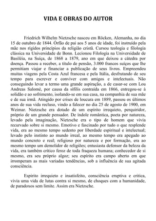 VIDA E OBRAS DO AUTOR
Friedrich Wilhelm Nietzsche nasceu em Röcken, Alemanha, no dia
15 de outubro de 1844. Órfão de pai aos 5 anos de idade, foi instruído pela
mãe nos rígidos princípios da religião cristã. Cursou teologia e filologia
clássica na Universidade de Bonn. Lecionou Filologia na Universidade de
Basiléia, na Suíça, de 1868 a 1879, ano em que deixou a cátedra por
doença. Passou a receber, a título de pensão, 3.000 francos suíços que lhe
permitiam viajar e financiar a publicação de seus livros. Empreendeu
muitas viagens pela Costa Azul francesa e pela Itália, desfrutando de seu
tempo para escrever e conviver com amigos e intelectuais. Não
conseguindo levar a termo uma grande aspiração, a de casar-se com Lou
Andreas Salomé, por causa da sífilis contraída em 1866, entregou-se à
solidão e ao sofrimento, isolando-se em sua casa, na companhia de sua mãe
e de sua irmã. Atingido por crises de loucura em 1889, passou os últimos
anos de sua vida recluso, vindo a falecer no dia 25 de agosto de 1900, em
Weimar. Nietzsche era dotado de um espírito irrequieto, perquiridor,
próprio de um grande pensador. De índole romântica, poeta por natureza,
levado pela imaginação, Nietzsche era o tipo de homem que vivia
recurvado sobre si mesmo. Emotivo e fascinado por tudo o que resplende
vida, era ao mesmo tempo sedento por liberdade espiritual e intelectual;
levado pelo instinto ao mundo irreal, ao mesmo tempo era apegado ao
mundo concreto e real; religioso por natureza e por formação, era ao
mesmo tempo um demolidor de religiões; entusiasta defensor da beleza da
vida, era também crítico feroz de toda fraqueza humana; conhecedor de si
mesmo, era seu próprio algoz; seu espírito era campo aberto em que
irromperam as mais variadas tendências, sob a influência de sua agitada
consciência.
Espirito irrequieto e insatisfeito, consciência eruptiva e critica,
vivia uma vida de lutas contra si mesmo, de choques com a humanidade,
de paradoxos sem limite. Assim era Nietzsche.
 