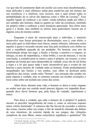 vez que não foi justamente dado em auxilio aos seres mais desafortunados,
mais delicados e mais efêmeros senão para mantê-los por um minuto em
sua existência; é o intelecto, esse excesso, sem o qual teriam todas as
probabilidades de se salvar tão depressa como o filho de Lessing42
. Esse
orgulho ligado ao conhecer e ao sentir, venda nebulosa atada aos olhos e
aos sentidos dos homens, ilude-os quanto ao valor da existência, emitindo
ele próprio sobre o conhecer a mais lisonjeira apreciação. Seu efeito mais
geral é a ilusão, mas também os efeitos mais particulares trazem em si
alguma coisa do mesmo caráter.
Enquanto é meio de conservação para o indivíduo, o intelecto
desenvolve suas forças principais na dissimulação; essa é, com efeito, o
meio pelo qual os indivíduos mais fracos, menos robustos, subsistem como
aqueles a quem é recusado encetar uma luta pela existência com chifres ou
com a mandíbula aguçada de um predador. No homem, essa arte da
dissimulação atinge seu auge: a ilusão, a lisonja, a mentira e o engano, as
intrigas, os ares de importância, o falso brilho, o uso da máscara, o véu da
convenção, a comédia para os outros e para si próprio, em resumo, o circo
perpétuo da lisonja por uma chamazinha de vaidade, essas são de tal forma
a regra e a lei que quase nada é mais inconcebível que o evento de um
honesto e puro instinto de verdade entre os homens. Estão profundamente
mergulhados nas ilusões e nos sonhos, seus olhos só deslizam pelas
superfícies das coisas, vendo nelas "formas", sua sensação não conduz em
parte alguma à verdade, mas se contenta somente em receber excitações e
tocar como sobre um teclado nas costas das coisas.
Além disso, durante uma vida, o homem se deixa à noite enganar
no sonho sem que seu sentido moral procure alguma vez impedido disso:
quando deve haver homens que, pela força de vontade, suprimiram o
ronco.
Para dizer a verdade, que sabe o homem de si próprio? E poderia
mesmo se perceber integralmente tal como é, como se estivesse exposto
numa vitrina iluminada? A natureza não lhe haverá de esconder a maioria
das coisas, mesmo sobre seu corpo, a fim de mantê-lo afastado das dobras
de seus intestinos, da corrente rápida de seu sangue, das vibrações
complexas de suas fibras, numa consciência orgulhosa e quimérica? Ela
42 Gotthold Ephraim Lessing (1729-1781), escritor, dramaturgo e critico alemão, autor também de
dramas de cunho filosófico (NT).
 