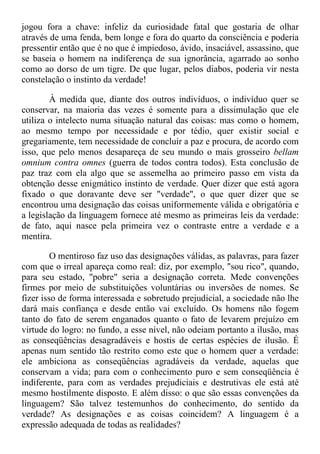 jogou fora a chave: infeliz da curiosidade fatal que gostaria de olhar
através de uma fenda, bem longe e fora do quarto da consciência e poderia
pressentir então que é no que é impiedoso, ávido, insaciável, assassino, que
se baseia o homem na indiferença de sua ignorância, agarrado ao sonho
como ao dorso de um tigre. De que lugar, pelos diabos, poderia vir nesta
constelação o instinto da verdade!
À medida que, diante dos outros indivíduos, o indivíduo quer se
conservar, na maioria das vezes é somente para a dissimulação que ele
utiliza o intelecto numa situação natural das coisas: mas como o homem,
ao mesmo tempo por necessidade e por tédio, quer existir social e
gregariamente, tem necessidade de concluir a paz e procura, de acordo com
isso, que pelo menos desapareça de seu mundo o mais grosseiro bellam
omnium contra omnes (guerra de todos contra todos). Esta conclusão de
paz traz com ela algo que se assemelha ao primeiro passo em vista da
obtenção desse enigmático instinto de verdade. Quer dizer que está agora
fixado o que doravante deve ser "verdade", o que quer dizer que se
encontrou uma designação das coisas uniformemente válida e obrigatória e
a legislação da linguagem fornece até mesmo as primeiras leis da verdade:
de fato, aqui nasce pela primeira vez o contraste entre a verdade e a
mentira.
O mentiroso faz uso das designações válidas, as palavras, para fazer
com que o irreal apareça como real: diz, por exemplo, "sou rico", quando,
para seu estado, "pobre" seria a designação correta. Mede convenções
firmes por meio de substituições voluntárias ou inversões de nomes. Se
fizer isso de forma interessada e sobretudo prejudicial, a sociedade não lhe
dará mais confiança e desde então vai excluído. Os homens não fogem
tanto do fato de serem enganados quanto o fato de levarem prejuízo em
virtude do logro: no fundo, a esse nível, não odeiam portanto a ilusão, mas
as conseqüências desagradáveis e hostis de certas espécies de ilusão. É
apenas num sentido tão restrito como este que o homem quer a verdade:
ele ambiciona as conseqüências agradáveis da verdade, aquelas que
conservam a vida; para com o conhecimento puro e sem conseqüência é
indiferente, para com as verdades prejudiciais e destrutivas ele está até
mesmo hostilmente disposto. E além disso: o que são essas convenções da
linguagem? São talvez testemunhos do conhecimento, do sentido da
verdade? As designações e as coisas coincidem? A linguagem é a
expressão adequada de todas as realidades?
 