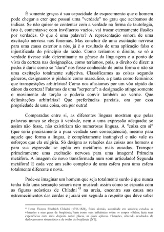 É somente graças à sua capacidade de esquecimento que o homem
pode chegar a crer que possui uma "verdade" no grau que acabamos de
indicar. Se não quiser se contentar com a verdade na forma de tautologia,
isto é, contentar-se com invólucros vazios, vai trocar eternamente ilusões
por verdades. O que é uma palavra? A representação sonora de uma
excitação nervosa nos fonemas. Mas concluir de uma excitação nervosa
para uma causa exterior a nós, já é o resultado de uma aplicação falsa e
injustificada do princípio de razão. Como teríamos o direito, se só a
verdade tivesse sido determinante na gênese da linguagem e o ponto de
vista da certeza nas designações, como teríamos, pois, o direito de dizer: a
pedra é dura: como se "dura" nos fosse conhecido de outra forma e não só
uma excitação totalmente subjetiva. Classificamos as coisas segundo
gêneros, designamos o pinheiro como masculino, a planta como feminino:
que transposições arbitrárias! Como nos afastamos por um vôo rápido do
cânon da certeza! Falamos de uma "serpente": a designação atinge somente
o movimento de torção e poderia convir também ao verme. Que
delimitações arbitrárias! Que preferências parciais, ora por essa
propriedade de uma coisa, ora por outra!
Comparadas entre si, as diferentes línguas mostram que pelas
palavras nunca se chega à verdade, nem a uma expressão adequada: se
assim não fosse, não existiriam tão numerosas línguas. A "coisa em si"
(que seria precisamente a pura verdade sem conseqüência), mesmo para
aquele que forma a língua, é completamente inatingível e não vale os
esforços que ela exigiria. Só designa as relações das coisas aos homens e
para sua expressão se apóia em metáforas mais ousadas. Transpor
primeiramente uma excitação nervosa para uma imagem! Primeira
metáfora. A imagem de novo transformada num som articulado! Segunda
metáfora! E cada vez um salto completo de uma esfera para uma esfera
totalmente diferente e nova.
Pode-se imaginar um homem que seja totalmente surdo e que nunca
tenha tido uma sensação sonora nem musical: assim como se espanta com
as figuras acústicas de Chladni 43
na areia, encontra sua causa nos
estremecimentos das cordas e jurará em seguida a respeito que deve saber
43 Ernst Florens Friedrich Chladni (1756-1824), fisico alemão, autoridade em acústica; estudou as
vibrações e seus graus de freqüência, bem como suas influências sobre os corpos sólidos; fazia suas
experiências com areia disposta sobre placas, às quais aplicava vibrações, obtendo resultados de
deslocamentos sistemáticos e de ondas de freqüência (NT).
 